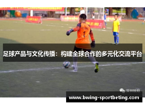 足球产品与文化传播:构建全球合作的多元化交流平台